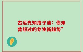 古运先知孢子油：你未曾想过的养生新趋势”