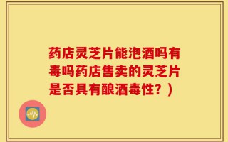 药店灵芝片能泡酒吗有毒吗药店售卖的灵芝片是否具有酿酒毒性？)