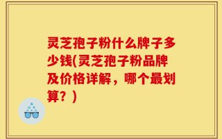 灵芝孢子粉什么牌子多少钱(灵芝孢子粉品牌及价格详解，哪个最划算？)