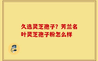 久选灵芝孢子？芳兰名叶灵芝孢子粉怎么样