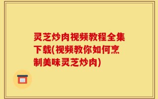 灵芝炒肉视频教程全集下载(视频教你如何烹制美味灵芝炒肉)