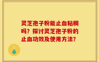 灵芝孢子粉能止血粘稠吗？探讨灵芝孢子粉的止血功效及使用方法？