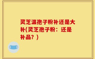 灵芝温孢子粉补还是大补(灵芝孢子粉：还是补品？)