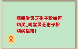 图明堂灵芝孢子粉如何购买_明堂灵芝孢子粉购买指南)