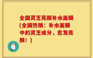 全国灵芝亮颜补水面膜(全国热销：补水面膜中的灵芝成分，愈发亮颜！)