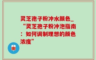 灵芝孢子粉冲水颜色_“灵芝孢子粉冲泡指南：如何调制理想的颜色浓度”