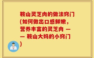 鞍山灵芝肉的做法窍门(如何做出口感鲜嫩，营养丰富的灵芝肉 —— 鞍山大妈的小窍门)