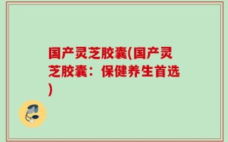 国产灵芝胶囊(国产灵芝胶囊：保健养生首选)