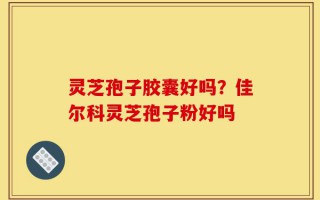 灵芝孢子胶囊好吗？佳尔科灵芝孢子粉好吗