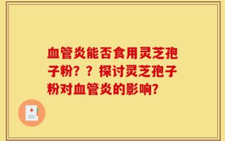 血管炎能否食用灵芝孢子粉？？探讨灵芝孢子粉对血管炎的影响？