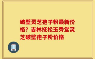 破壁灵芝孢子粉最新价格？吉林抚松玉秀堂灵芝破壁孢子粉价格