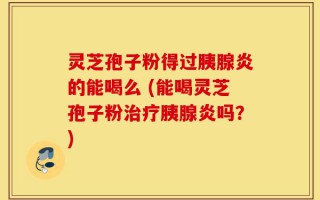 灵芝孢子粉得过胰腺炎的能喝么 (能喝灵芝孢子粉治疗胰腺炎吗？)