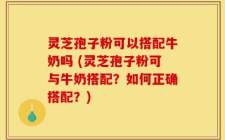 灵芝孢子粉可以搭配牛奶吗 (灵芝孢子粉可与牛奶搭配？如何正确搭配？)