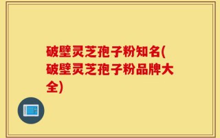 破壁灵芝孢子粉知名(破壁灵芝孢子粉品牌大全)