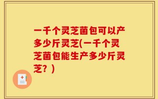 一千个灵芝菌包可以产多少斤灵芝(一千个灵芝菌包能生产多少斤灵芝？)