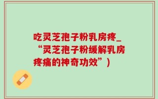 吃灵芝孢子粉乳房疼_“灵芝孢子粉缓解乳房疼痛的神奇功效”)