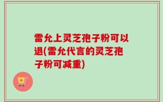 雷允上灵芝孢子粉可以退(雷允代言的灵芝孢子粉可减重)