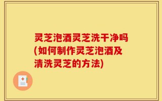 灵芝泡酒灵芝洗干净吗(如何制作灵芝泡酒及清洗灵芝的方法)