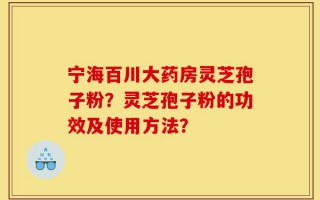 宁海百川大药房灵芝孢子粉？灵芝孢子粉的功效及使用方法？