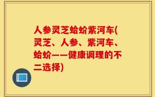 人参灵芝蛤蚧紫河车(灵芝、人参、紫河车、蛤蚧——健康调理的不二选择)