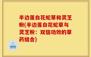 半边莲白花蛇草和灵芝粉(半边莲白花蛇草与灵芝粉：双倍功效的草药组合)