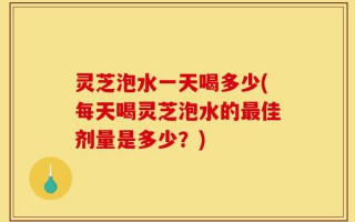 灵芝泡水一天喝多少(每天喝灵芝泡水的最佳剂量是多少？)