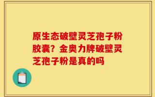 原生态破壁灵芝孢子粉胶囊？金奥力牌破壁灵芝孢子粉是真的吗