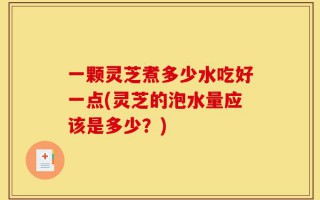 一颗灵芝煮多少水吃好一点(灵芝的泡水量应该是多少？)