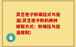 灵芝孢子粉碾压式与低温(灵芝孢子粉的两种提取方式：粉碾压与低温提取)