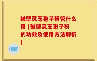 破壁灵芝孢子粉管什么用 (破壁灵芝孢子粉的功效及使用方法解析)