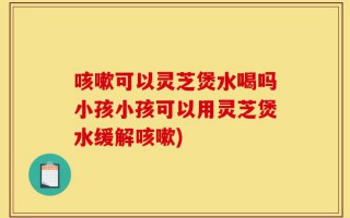 咳嗽可以灵芝煲水喝吗小孩小孩可以用灵芝煲水缓解咳嗽)