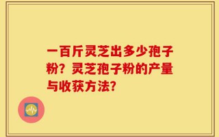 一百斤灵芝出多少孢子粉？灵芝孢子粉的产量与收获方法？