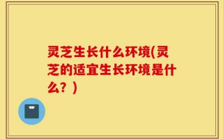 灵芝生长什么环境(灵芝的适宜生长环境是什么？)