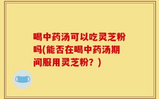 喝中药汤可以吃灵芝粉吗(能否在喝中药汤期间服用灵芝粉？)