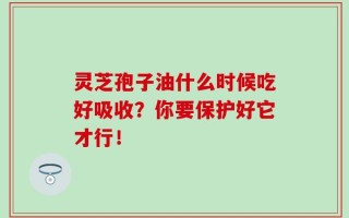 灵芝孢子油什么时候吃好吸收？你要保护好它才行！