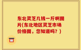 东北灵芝几钱一斤啊图片(东北地区灵芝市场价格图，您知道吗？)
