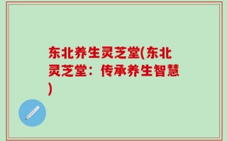 东北养生灵芝堂(东北灵芝堂：传承养生智慧)