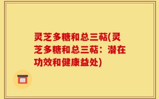 灵芝多糖和总三萜(灵芝多糖和总三萜：潜在功效和健康益处)