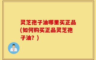 灵芝孢子油哪里买正品(如何购买正品灵芝孢子油？)