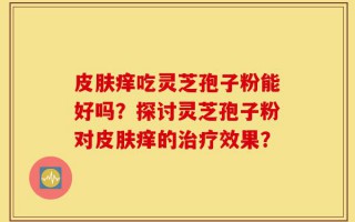 皮肤痒吃灵芝孢子粉能好吗？探讨灵芝孢子粉对皮肤痒的治疗效果？