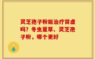 灵芝孢子粉能治疗肾虚吗？冬虫夏草、灵芝孢子粉，哪个更好
