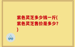 紫色灵芝多少钱一斤(紫色灵芝售价是多少？)
