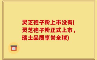 灵芝孢子粉上市没有(灵芝孢子粉正式上市，瑞士品质享誉全球)