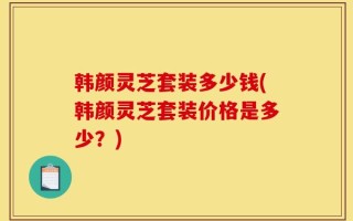 韩颜灵芝套装多少钱(韩颜灵芝套装价格是多少？)