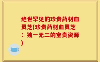 绝世罕见的珍贵药材血灵芝(珍贵药材血灵芝：独一无二的宝贵资源)