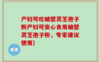 产妇可吃破壁灵芝孢子粉产妇可安心食用破壁灵芝孢子粉，专家建议使用)