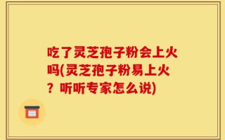 吃了灵芝孢子粉会上火吗(灵芝孢子粉易上火？听听专家怎么说)
