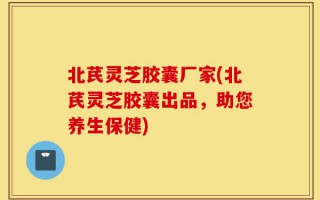 北芪灵芝胶囊厂家(北芪灵芝胶囊出品，助您养生保健)