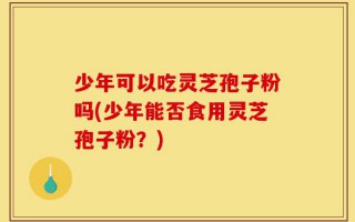 少年可以吃灵芝孢子粉吗(少年能否食用灵芝孢子粉？)