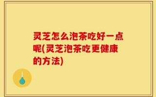 灵芝怎么泡茶吃好一点呢(灵芝泡茶吃更健康的方法)